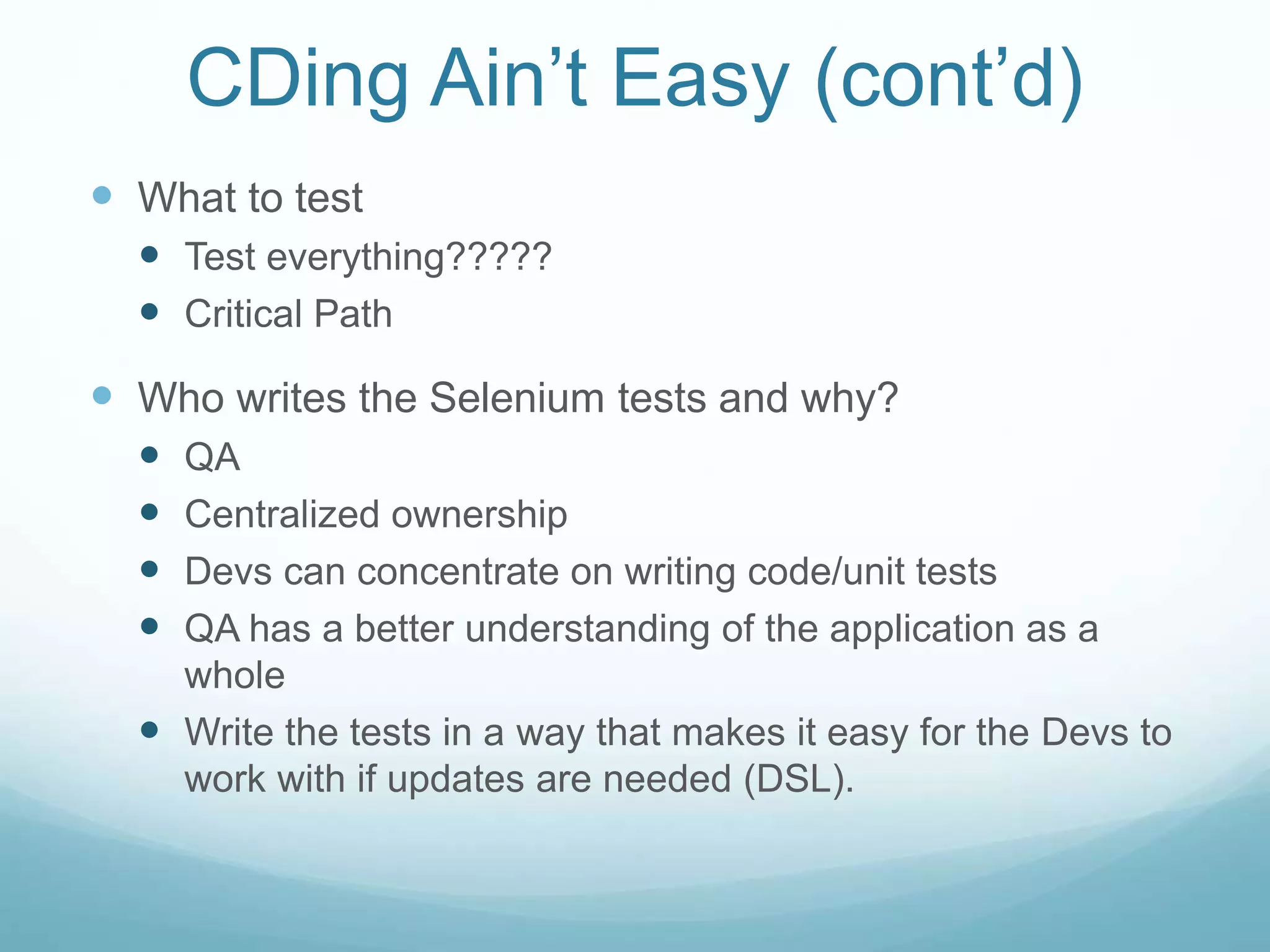 CDing Ain’t Easy (cont’d)
 What to test
 Test everything?????
 Critical Path
 Who writes the Selenium tests and why?
 QA
 Centralized ownership
 Devs can concentrate on writing code/unit tests
 QA has a better understanding of the application as a
whole
 Write the tests in a way that makes it easy for the Devs to
work with if updates are needed (DSL).
 