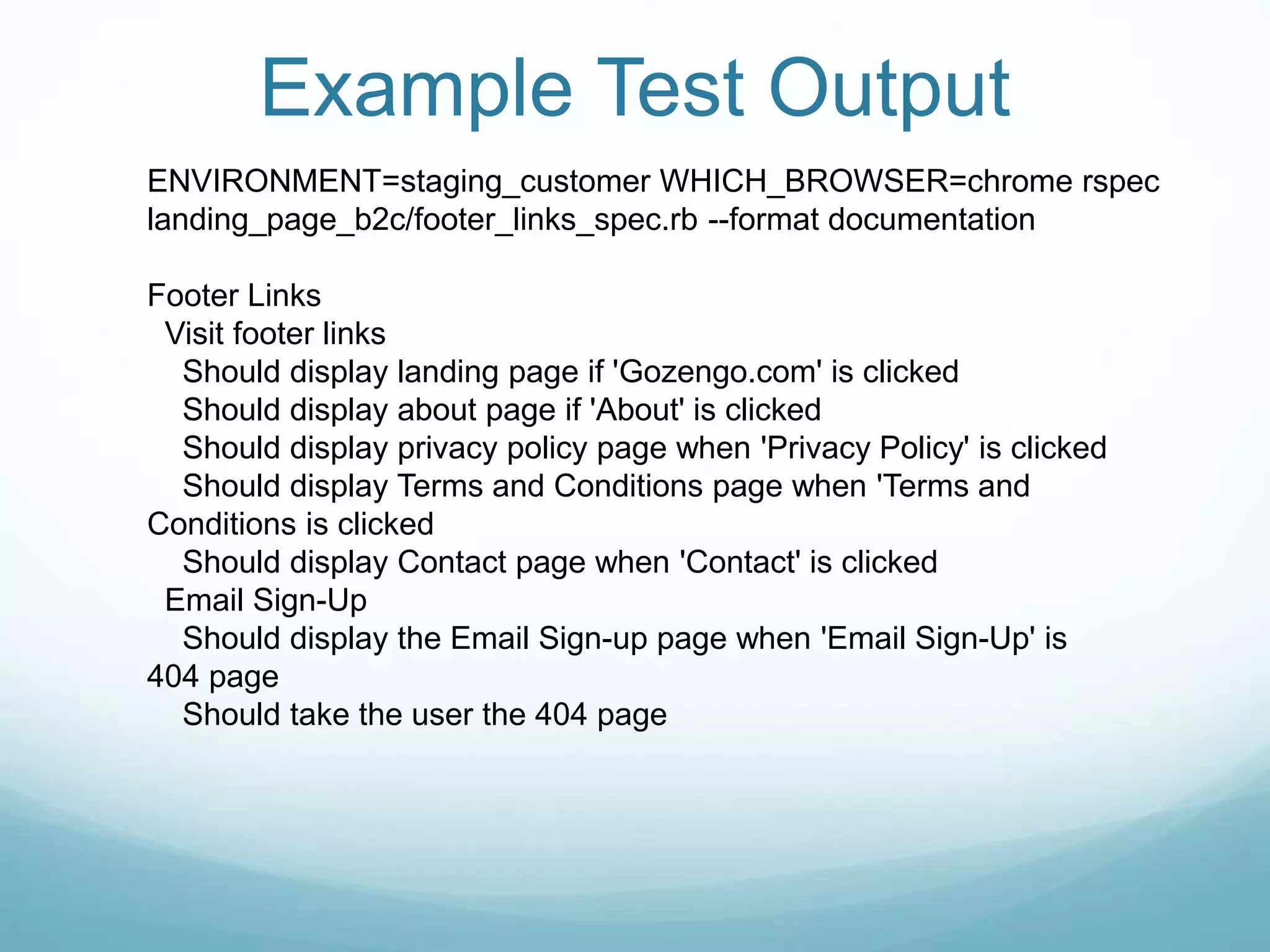 Example Test Output
ENVIRONMENT=staging_customer WHICH_BROWSER=chrome rspec
landing_page_b2c/footer_links_spec.rb --format documentation
Footer Links
Visit footer links
Should display landing page if 'Gozengo.com' is clicked
Should display about page if 'About' is clicked
Should display privacy policy page when 'Privacy Policy' is clicked
Should display Terms and Conditions page when 'Terms and
Conditions is clicked
Should display Contact page when 'Contact' is clicked
Email Sign-Up
Should display the Email Sign-up page when 'Email Sign-Up' is
404 page
Should take the user the 404 page
 