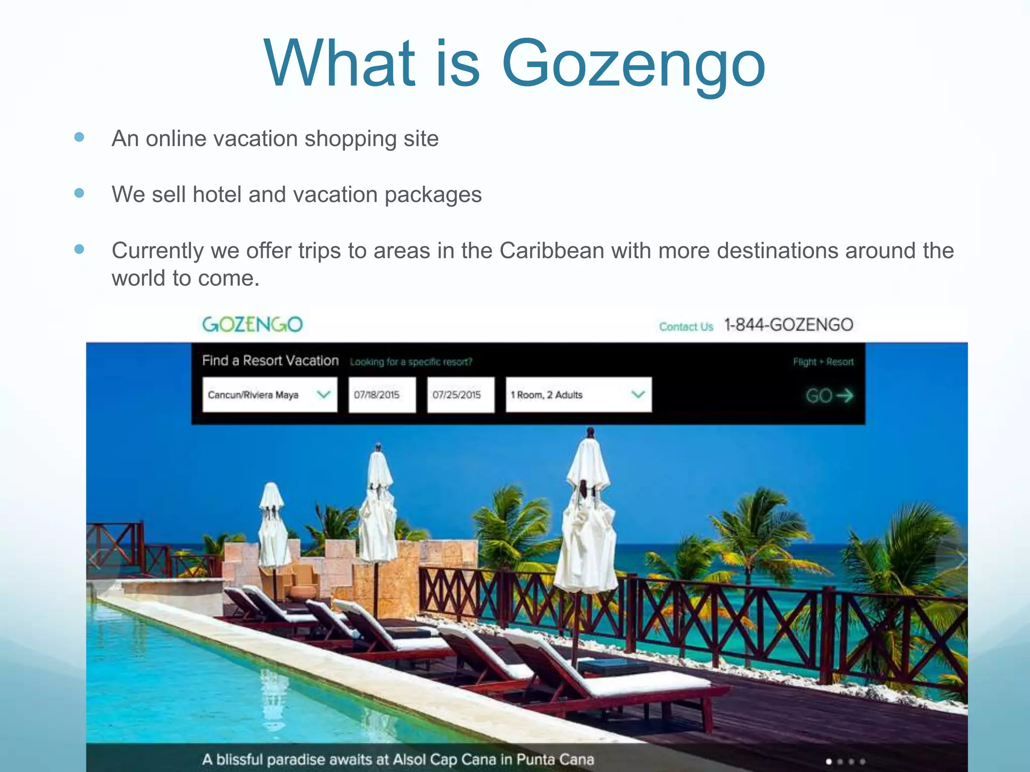 What is Gozengo
 An online vacation shopping site
 We sell hotel and vacation packages
 Currently we offer trips to areas in the Caribbean with more destinations around the
world to come.
 