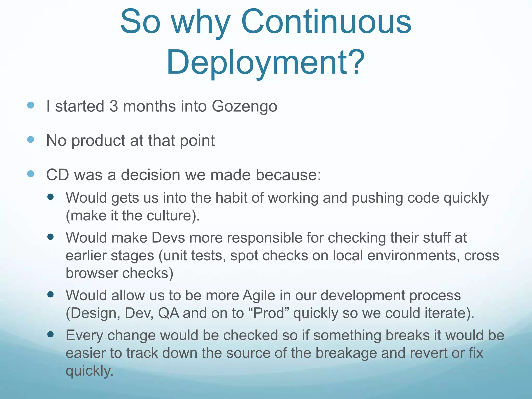 So why Continuous
Deployment?
 I started 3 months into Gozengo
 No product at that point
 CD was a decision we made because:
 Would gets us into the habit of working and pushing code quickly
(make it the culture).
 Would make Devs more responsible for checking their stuff at
earlier stages (unit tests, spot checks on local environments, cross
browser checks)
 Would allow us to be more Agile in our development process
(Design, Dev, QA and on to “Prod” quickly so we could iterate).
 Every change would be checked so if something breaks it would be
easier to track down the source of the breakage and revert or fix
quickly.
 