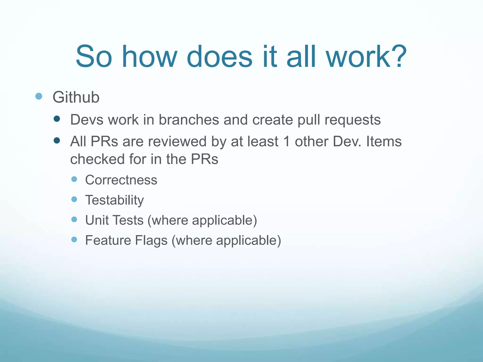 So how does it all work?
 Github
 Devs work in branches and create pull requests
 All PRs are reviewed by at least 1 other Dev. Items
checked for in the PRs
 Correctness
 Testability
 Unit Tests (where applicable)
 Feature Flags (where applicable)
 