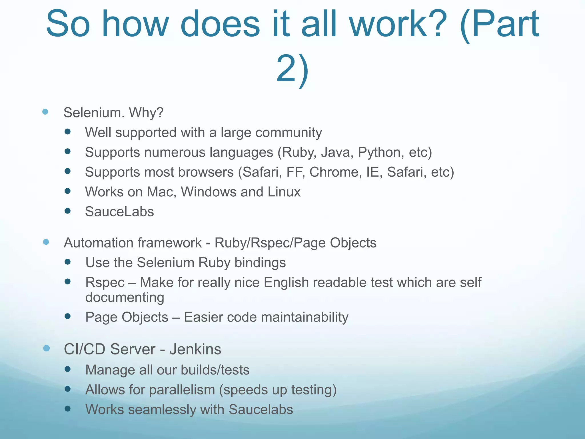 So how does it all work? (Part
2)
 Selenium. Why?
 Well supported with a large community
 Supports numerous languages (Ruby, Java, Python, etc)
 Supports most browsers (Safari, FF, Chrome, IE, Safari, etc)
 Works on Mac, Windows and Linux
 SauceLabs
 Automation framework - Ruby/Rspec/Page Objects
 Use the Selenium Ruby bindings
 Rspec – Make for really nice English readable test which are self
documenting
 Page Objects – Easier code maintainability
 CI/CD Server - Jenkins
 Manage all our builds/tests
 Allows for parallelism (speeds up testing)
 Works seamlessly with Saucelabs
 