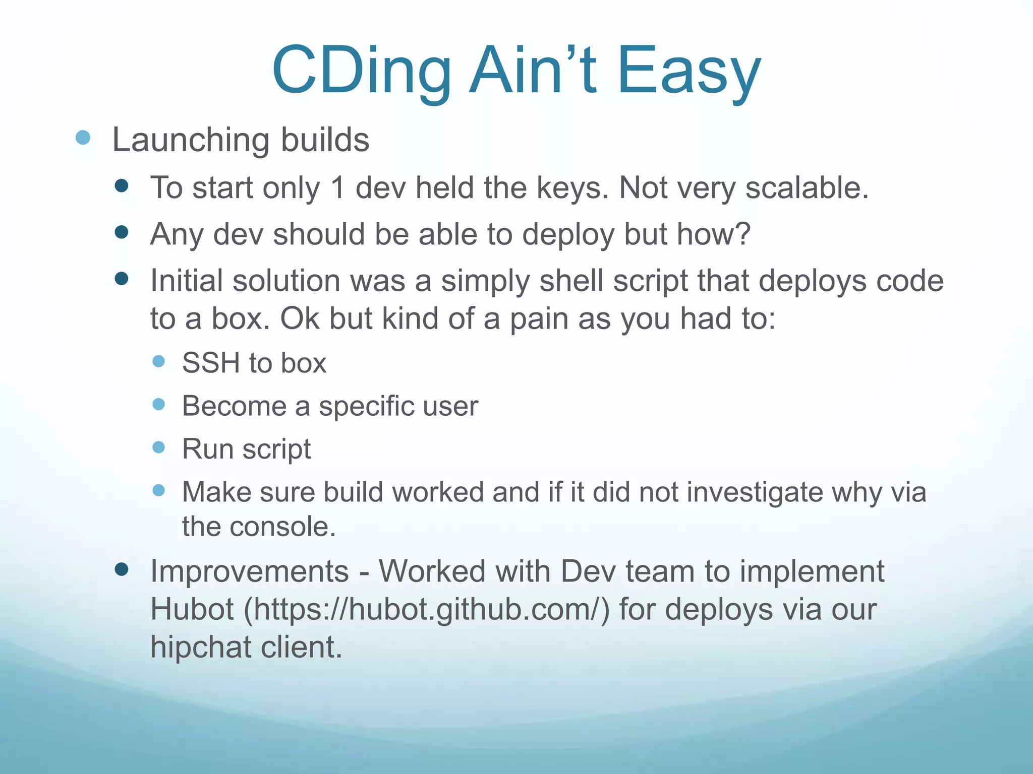 CDing Ain’t Easy
 Launching builds
 To start only 1 dev held the keys. Not very scalable.
 Any dev should be able to deploy but how?
 Initial solution was a simply shell script that deploys code
to a box. Ok but kind of a pain as you had to:
 SSH to box
 Become a specific user
 Run script
 Make sure build worked and if it did not investigate why via
the console.
 Improvements - Worked with Dev team to implement
Hubot (https://hubot.github.com/) for deploys via our
hipchat client.
 