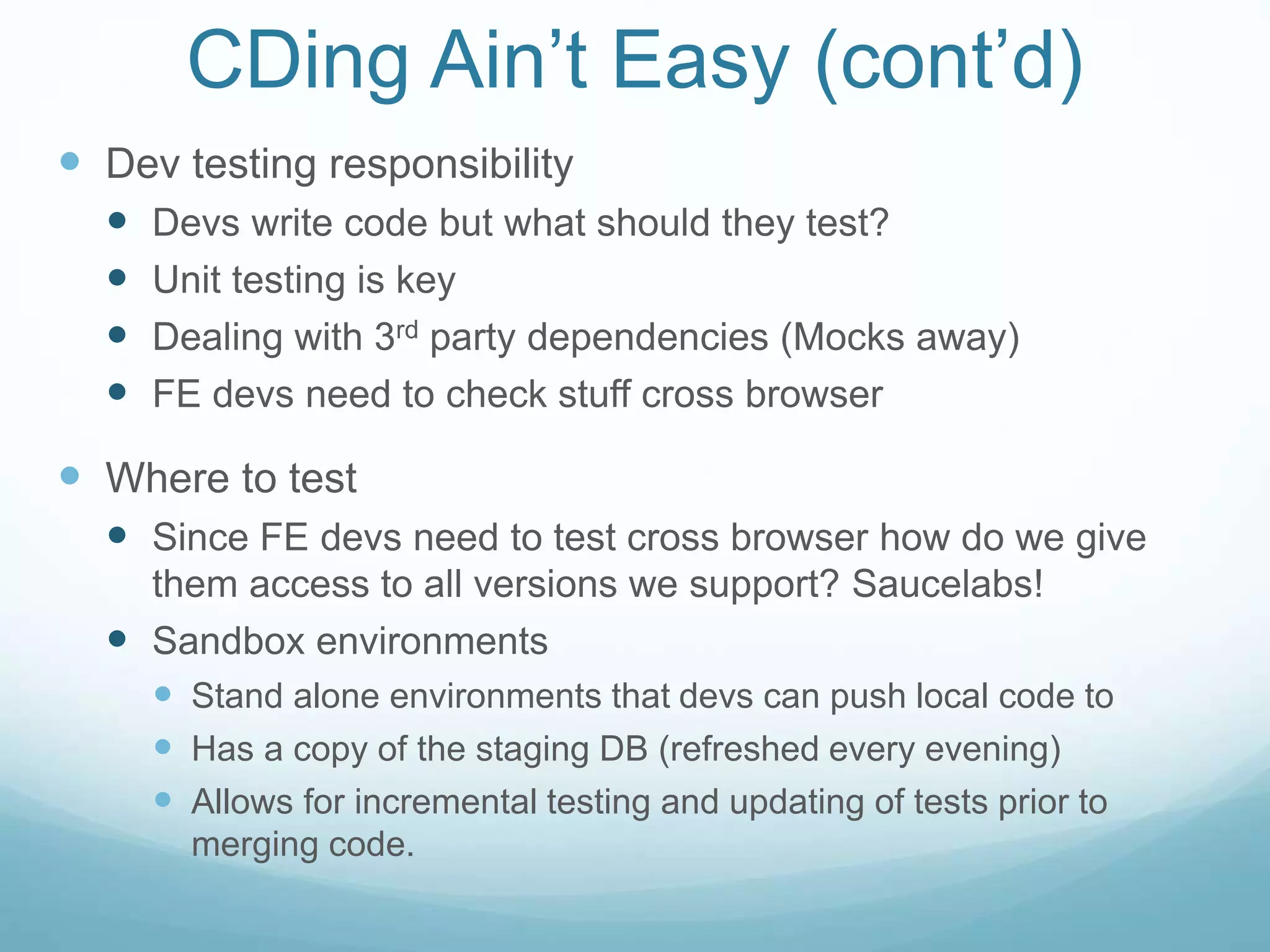 CDing Ain’t Easy (cont’d)
 Dev testing responsibility
 Devs write code but what should they test?
 Unit testing is key
 Dealing with 3rd party dependencies (Mocks away)
 FE devs need to check stuff cross browser
 Where to test
 Since FE devs need to test cross browser how do we give
them access to all versions we support? Saucelabs!
 Sandbox environments
 Stand alone environments that devs can push local code to
 Has a copy of the staging DB (refreshed every evening)
 Allows for incremental testing and updating of tests prior to
merging code.
 
