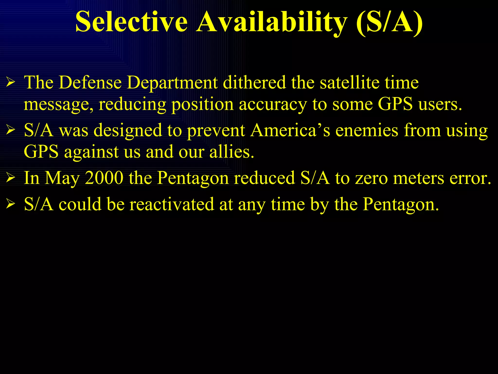 Selective Availability (S/A) The Defense Department dithered the satellite time message, reducing position accuracy to some GPS users. S/A was designed to prevent America’s enemies from using GPS against us and our allies. In May 2000 the Pentagon reduced S/A to zero meters error. S/A could be reactivated at any time by the Pentagon. 
