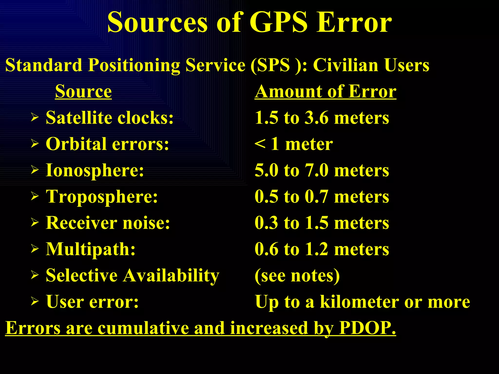 Sources of GPS Error Standard Positioning Service (SPS ): Civilian Users Source Amount of Error Satellite clocks: 1.5 to 3.6 meters Orbital errors: < 1 meter Ionosphere: 5.0 to 7.0 meters Troposphere: 0.5 to 0.7 meters Receiver noise: 0.3 to 1.5 meters Multipath: 0.6 to 1.2 meters Selective Availability (see notes) User error: Up to a kilometer or more Errors are cumulative and increased by PDOP. 