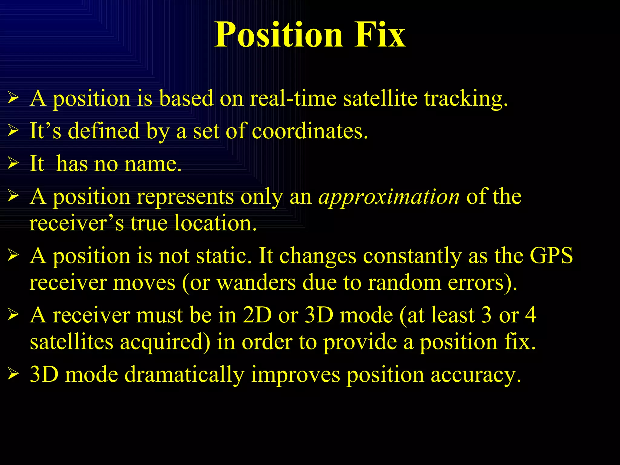 Position Fix A position is based on real-time satellite tracking. It’s defined by a set of coordinates. It  has no name. A position represents only an  approximation  of the receiver’s true location. A position is not static. It changes constantly as the GPS receiver moves (or wanders due to random errors). A receiver must be in 2D or 3D mode (at least 3 or 4 satellites acquired) in order to provide a position fix. 3D mode dramatically improves position accuracy. 