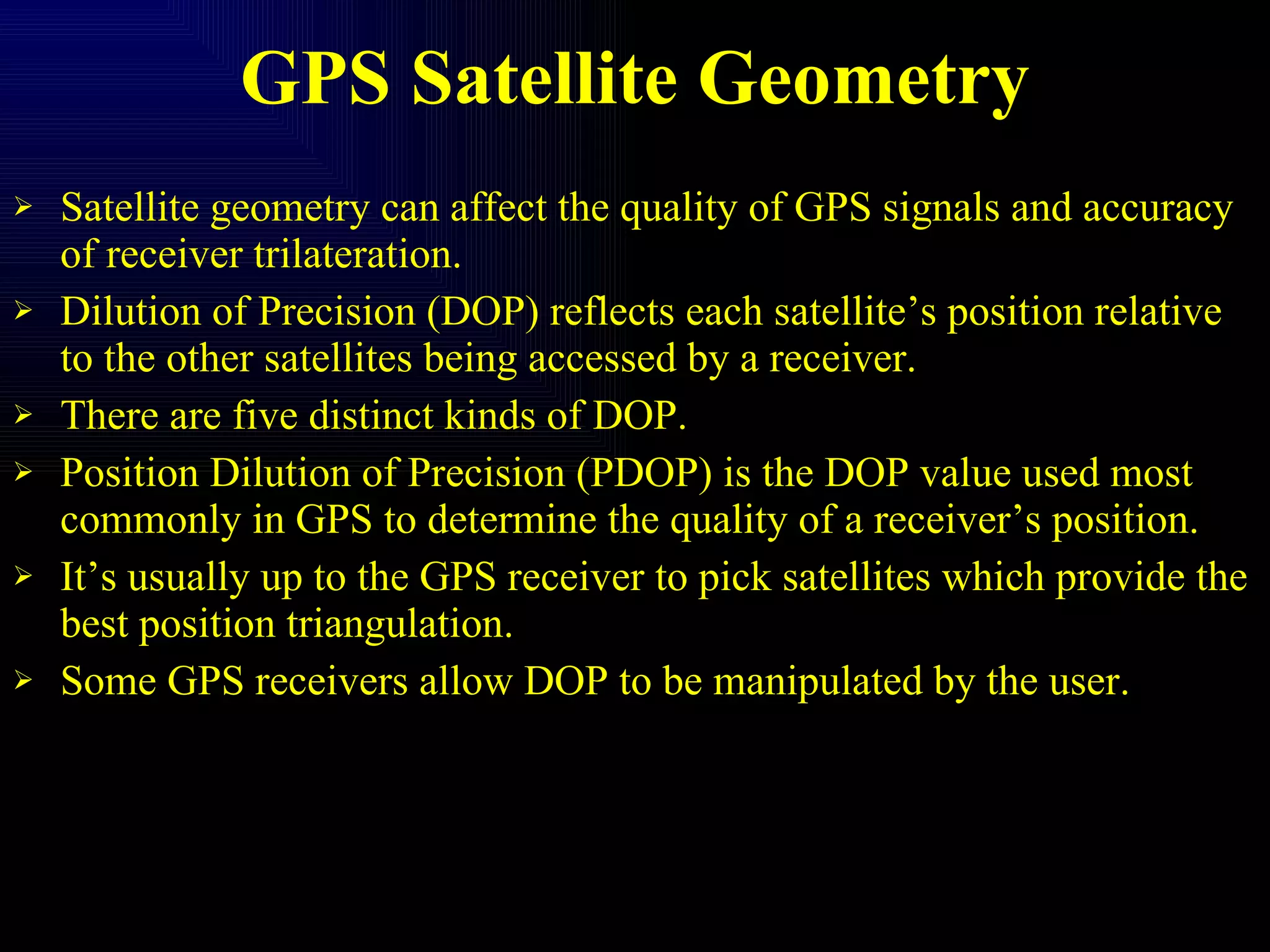 GPS Satellite Geometry Satellite geometry can affect the quality of GPS signals and accuracy of receiver trilateration. Dilution of Precision (DOP) reflects each satellite’s position relative to the other satellites being accessed by a receiver. There are five distinct kinds of DOP. Position Dilution of Precision (PDOP) is the DOP value used most commonly in GPS to determine the quality of a receiver’s position. It’s usually up to the GPS receiver to pick satellites which provide the best position triangulation. Some GPS receivers allow DOP to be manipulated by the user. 