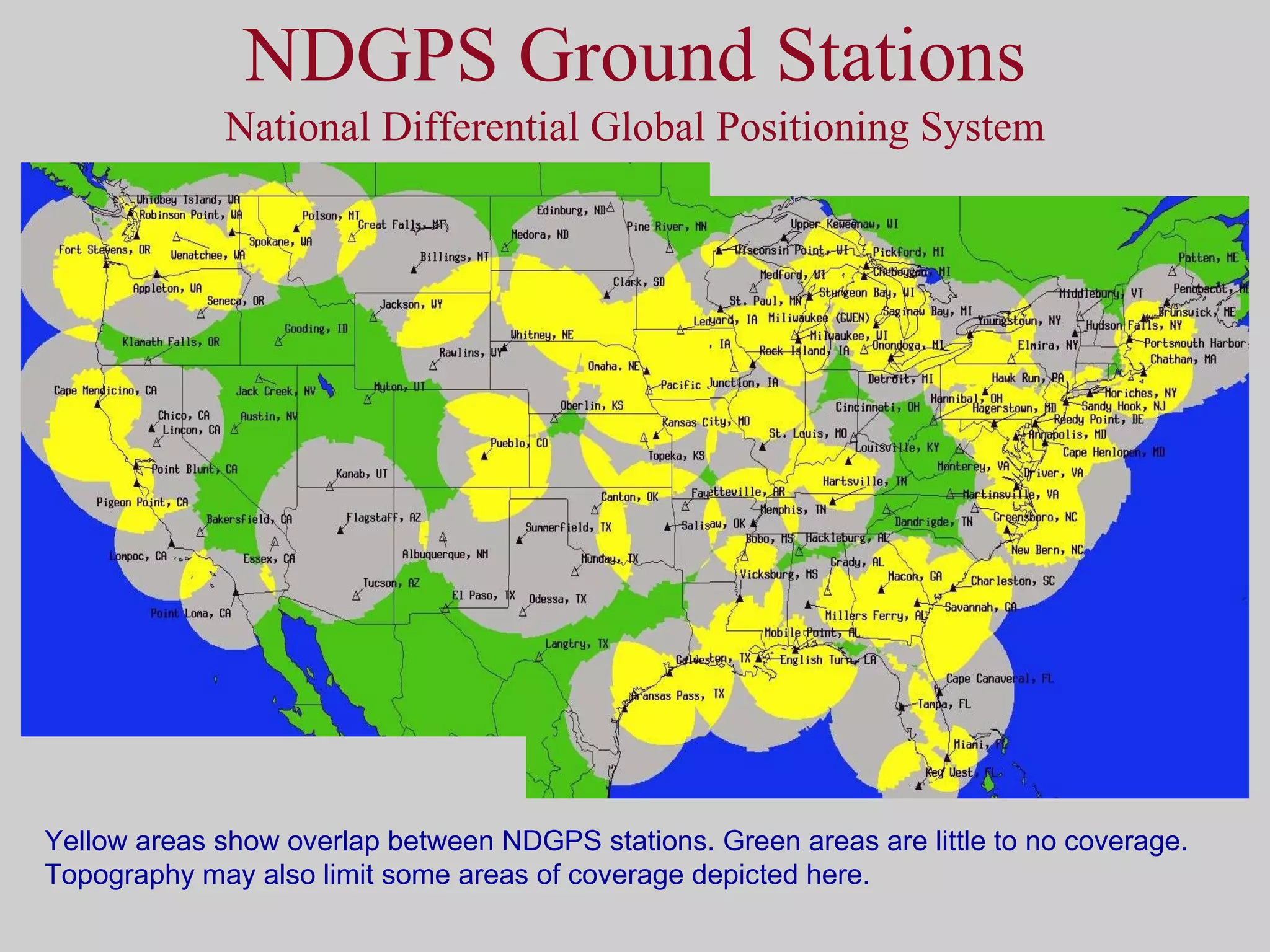 NDGPS Ground Stations National Differential Global Positioning System Yellow areas show overlap between NDGPS stations. Green areas are little to no coverage. Topography may also limit some areas of coverage depicted here. 