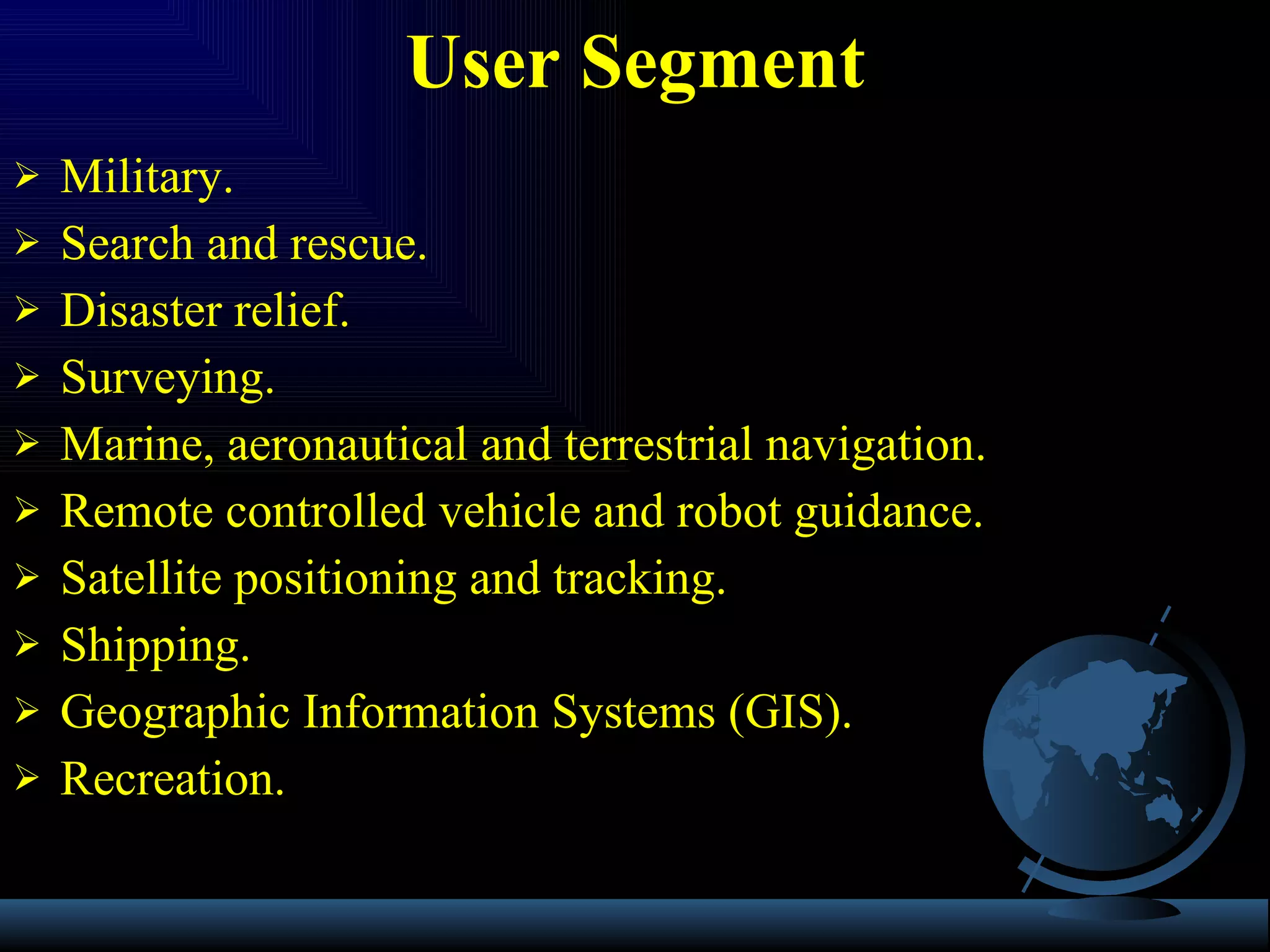 Military. Search and rescue. Disaster relief. Surveying. Marine, aeronautical and terrestrial navigation. Remote controlled vehicle and robot guidance. Satellite positioning and tracking. Shipping. Geographic Information Systems (GIS). Recreation. User Segment 
