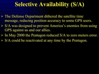 Selective Availability (S/A) The Defense Department dithered the satellite time message, reducing position accuracy to some GPS users. S/A was designed to prevent America’s enemies from using GPS against us and our allies. In May 2000 the Pentagon reduced S/A to zero meters error. S/A could be reactivated at any time by the Pentagon. 