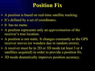 Position Fix A position is based on real-time satellite tracking. It’s defined by a set of coordinates. It  has no name. A position represents only an  approximation  of the receiver’s true location. A position is not static. It changes constantly as the GPS receiver moves (or wanders due to random errors). A receiver must be in 2D or 3D mode (at least 3 or 4 satellites acquired) in order to provide a position fix. 3D mode dramatically improves position accuracy. 