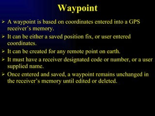 Waypoint A waypoint is based on coordinates entered into a GPS receiver’s memory. It can be either a saved position fix, or user entered coordinates. It can be created for any remote point on earth. It must have a receiver designated code or number, or a user supplied name. Once entered and saved, a waypoint remains unchanged in the receiver’s memory until edited or deleted. 
