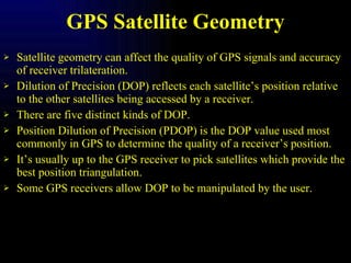 GPS Satellite Geometry Satellite geometry can affect the quality of GPS signals and accuracy of receiver trilateration. Dilution of Precision (DOP) reflects each satellite’s position relative to the other satellites being accessed by a receiver. There are five distinct kinds of DOP. Position Dilution of Precision (PDOP) is the DOP value used most commonly in GPS to determine the quality of a receiver’s position. It’s usually up to the GPS receiver to pick satellites which provide the best position triangulation. Some GPS receivers allow DOP to be manipulated by the user. 