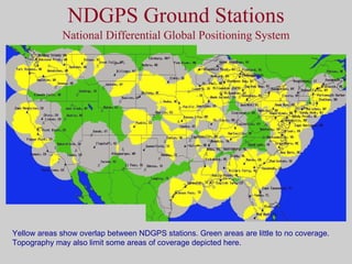 NDGPS Ground Stations National Differential Global Positioning System Yellow areas show overlap between NDGPS stations. Green areas are little to no coverage. Topography may also limit some areas of coverage depicted here. 