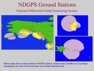 NDGPS Ground Stations National Differential Global Positioning System Yellow areas show overlap between NDGPS stations. Green areas are little to no coverage. Topography may also limit some areas of coverage depicted here. 