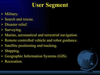 Military. Search and rescue. Disaster relief. Surveying. Marine, aeronautical and terrestrial navigation. Remote controlled vehicle and robot guidance. Satellite positioning and tracking. Shipping. Geographic Information Systems (GIS). Recreation. User Segment 