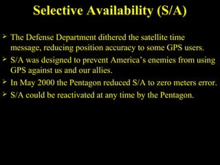 Selective Availability (S/A)
 The Defense Department dithered the satellite time
message, reducing position accuracy to some GPS users.
 S/A was designed to prevent America’s enemies from using
GPS against us and our allies.
 In May 2000 the Pentagon reduced S/A to zero meters error.
 S/A could be reactivated at any time by the Pentagon.
 
