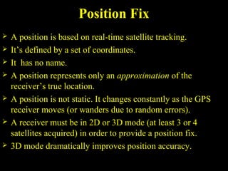 Position Fix
 A position is based on real-time satellite tracking.
 It’s defined by a set of coordinates.
 It has no name.
 A position represents only an approximation of the
receiver’s true location.
 A position is not static. It changes constantly as the GPS
receiver moves (or wanders due to random errors).
 A receiver must be in 2D or 3D mode (at least 3 or 4
satellites acquired) in order to provide a position fix.
 3D mode dramatically improves position accuracy.
 