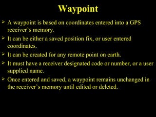 Waypoint
 A waypoint is based on coordinates entered into a GPS
receiver’s memory.
 It can be either a saved position fix, or user entered
coordinates.
 It can be created for any remote point on earth.
 It must have a receiver designated code or number, or a user
supplied name.
 Once entered and saved, a waypoint remains unchanged in
the receiver’s memory until edited or deleted.
 