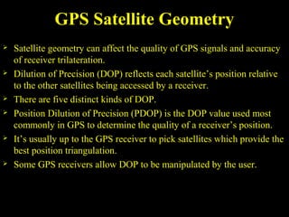 GPS Satellite Geometry
 Satellite geometry can affect the quality of GPS signals and accuracy
of receiver trilateration.
 Dilution of Precision (DOP) reflects each satellite’s position relative
to the other satellites being accessed by a receiver.
 There are five distinct kinds of DOP.
 Position Dilution of Precision (PDOP) is the DOP value used most
commonly in GPS to determine the quality of a receiver’s position.
 It’s usually up to the GPS receiver to pick satellites which provide the
best position triangulation.
 Some GPS receivers allow DOP to be manipulated by the user.
 