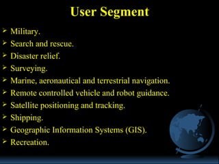  Military.
 Search and rescue.
 Disaster relief.
 Surveying.
 Marine, aeronautical and terrestrial navigation.
 Remote controlled vehicle and robot guidance.
 Satellite positioning and tracking.
 Shipping.
 Geographic Information Systems (GIS).
 Recreation.
User Segment
 