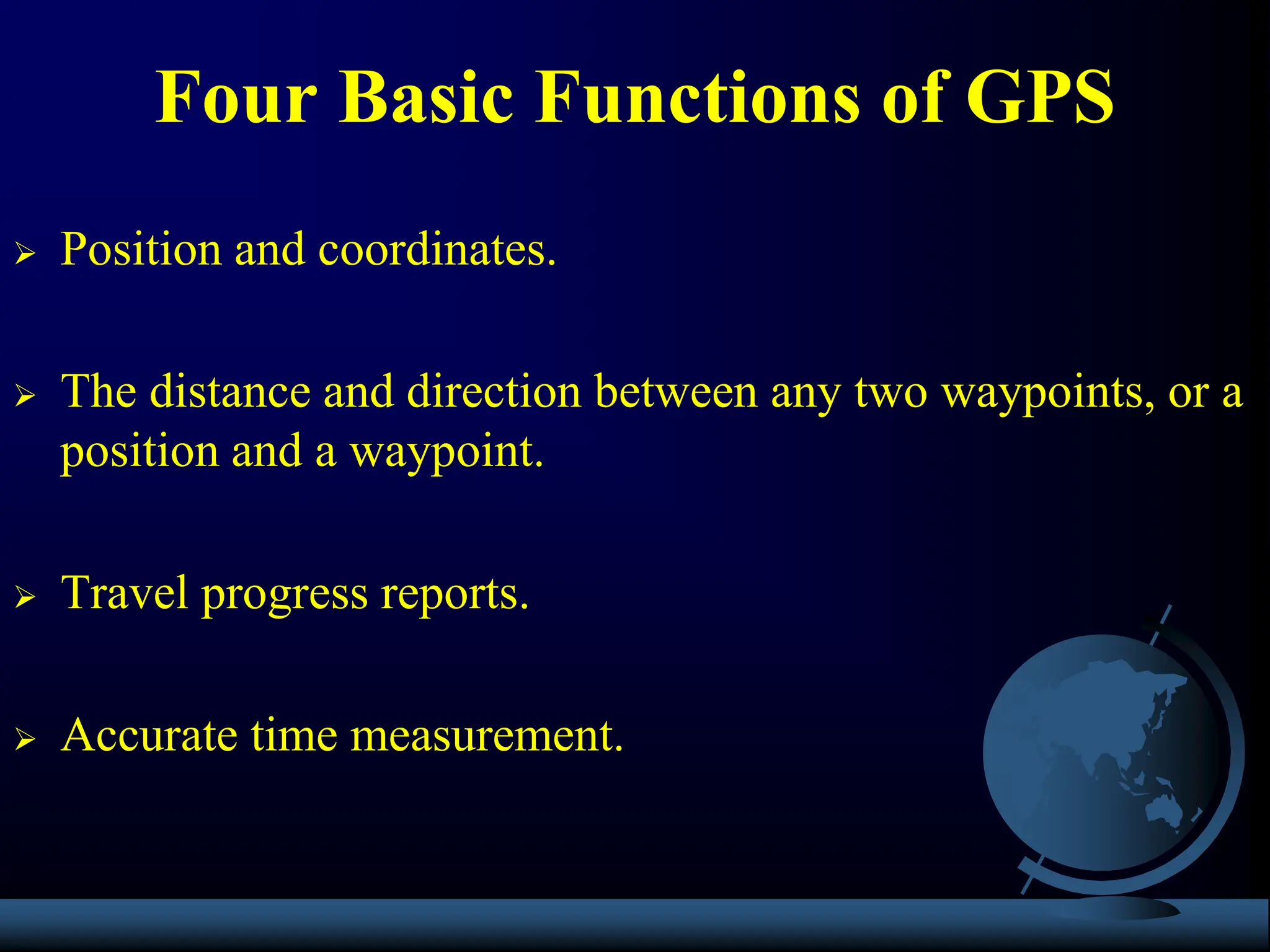  Position and coordinates.
 The distance and direction between any two waypoints, or a
position and a waypoint.
 Travel progress reports.
 Accurate time measurement.
Four Basic Functions of GPS
 
