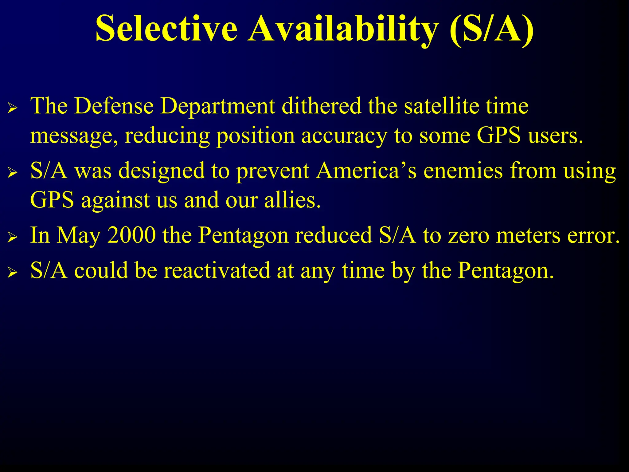 Selective Availability (S/A)
 The Defense Department dithered the satellite time
message, reducing position accuracy to some GPS users.
 S/A was designed to prevent America’s enemies from using
GPS against us and our allies.
 In May 2000 the Pentagon reduced S/A to zero meters error.
 S/A could be reactivated at any time by the Pentagon.
 