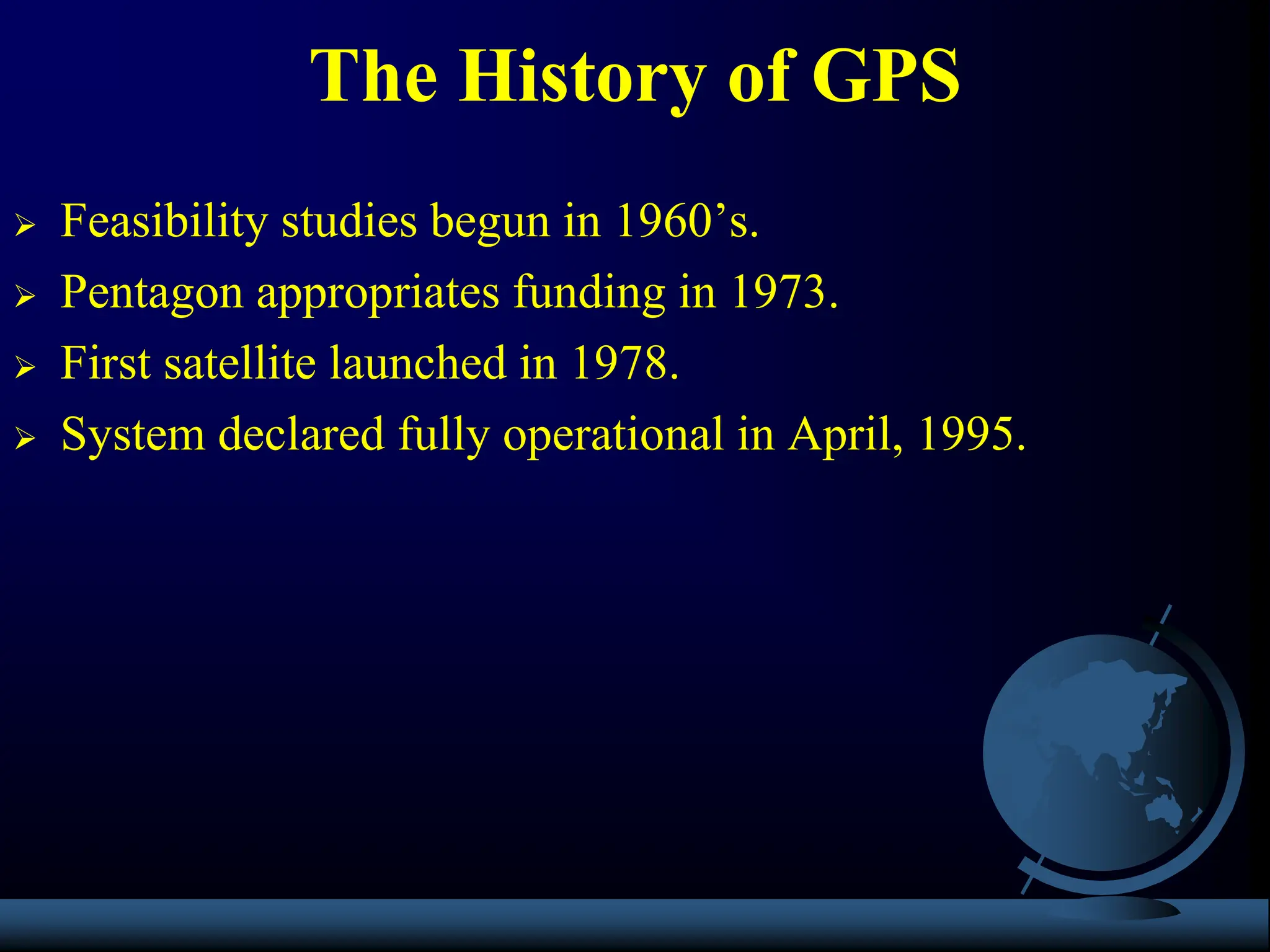  Feasibility studies begun in 1960’s.
 Pentagon appropriates funding in 1973.
 First satellite launched in 1978.
 System declared fully operational in April, 1995.
The History of GPS
 