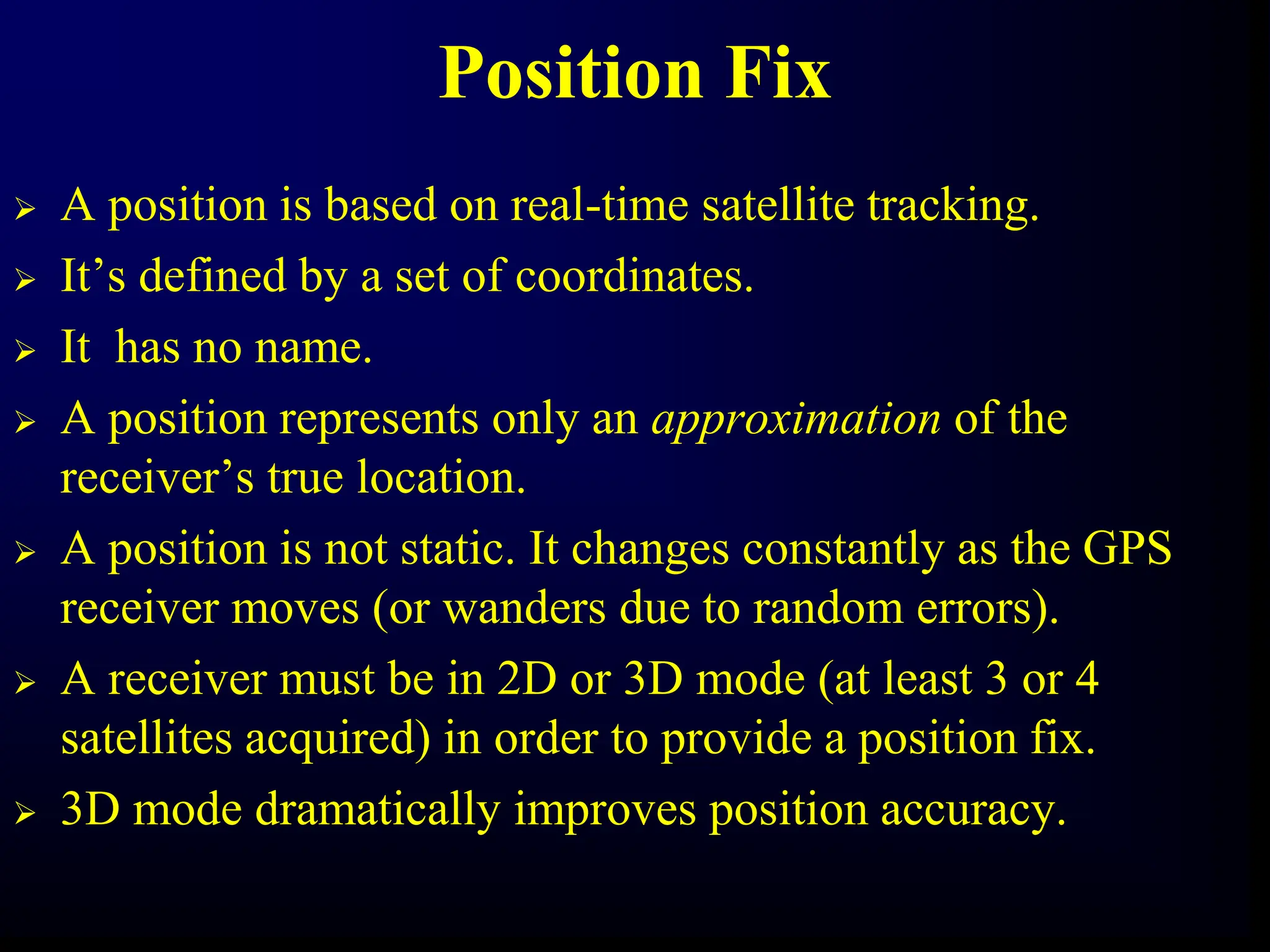 Position Fix
 A position is based on real-time satellite tracking.
 It’s defined by a set of coordinates.
 It has no name.
 A position represents only an approximation of the
receiver’s true location.
 A position is not static. It changes constantly as the GPS
receiver moves (or wanders due to random errors).
 A receiver must be in 2D or 3D mode (at least 3 or 4
satellites acquired) in order to provide a position fix.
 3D mode dramatically improves position accuracy.
 