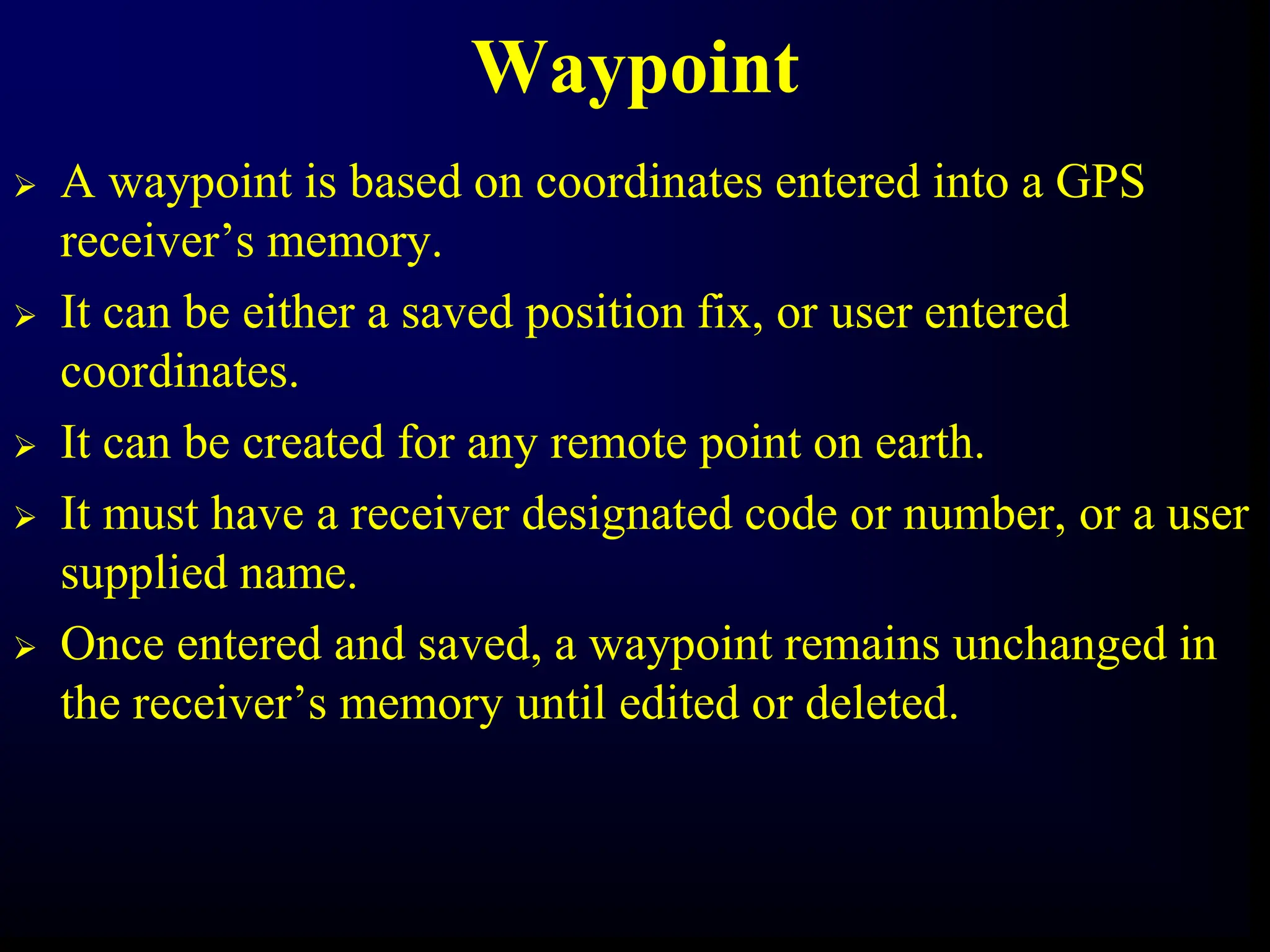Waypoint
 A waypoint is based on coordinates entered into a GPS
receiver’s memory.
 It can be either a saved position fix, or user entered
coordinates.
 It can be created for any remote point on earth.
 It must have a receiver designated code or number, or a user
supplied name.
 Once entered and saved, a waypoint remains unchanged in
the receiver’s memory until edited or deleted.
 