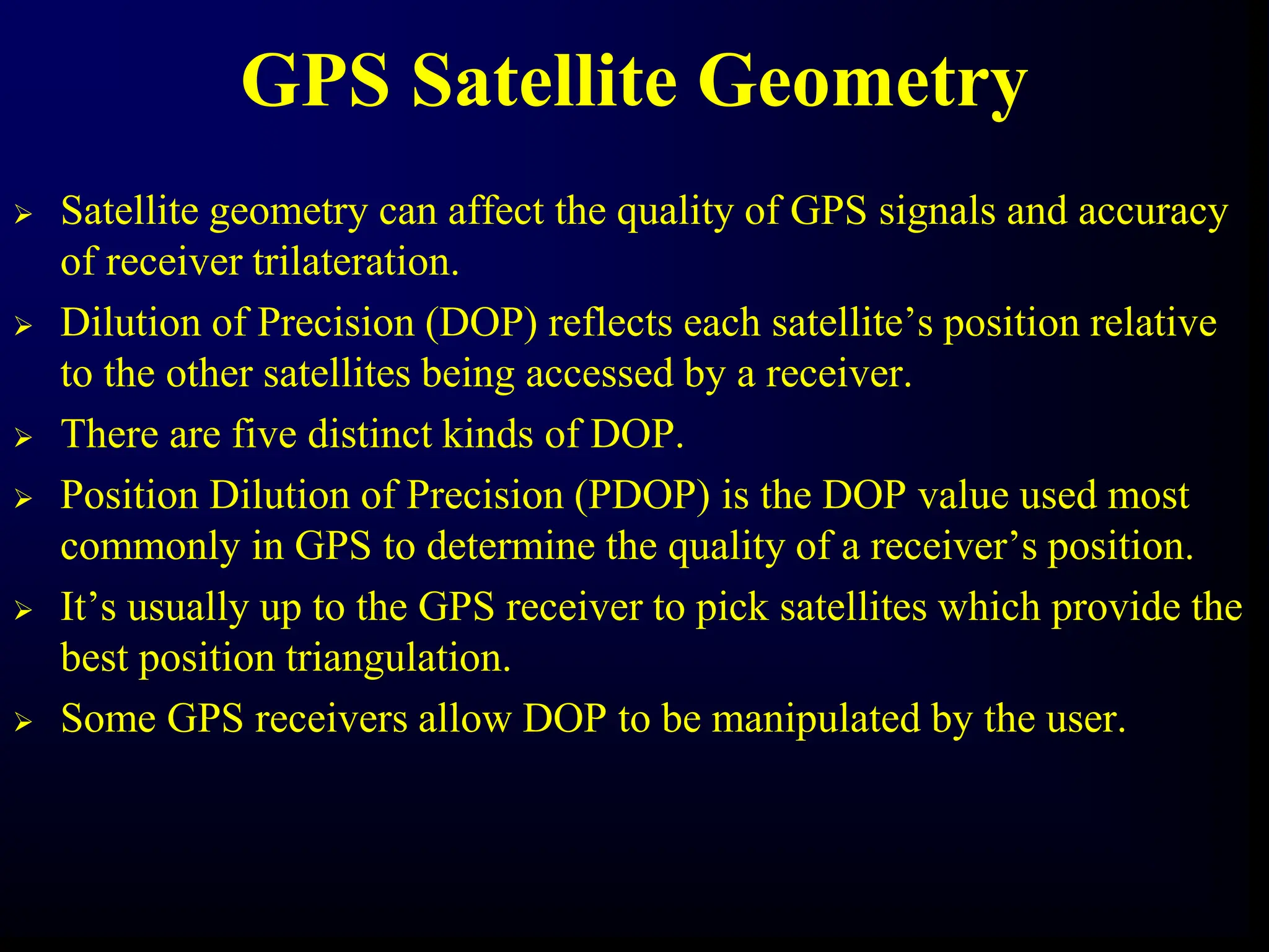 GPS Satellite Geometry
 Satellite geometry can affect the quality of GPS signals and accuracy
of receiver trilateration.
 Dilution of Precision (DOP) reflects each satellite’s position relative
to the other satellites being accessed by a receiver.
 There are five distinct kinds of DOP.
 Position Dilution of Precision (PDOP) is the DOP value used most
commonly in GPS to determine the quality of a receiver’s position.
 It’s usually up to the GPS receiver to pick satellites which provide the
best position triangulation.
 Some GPS receivers allow DOP to be manipulated by the user.
 