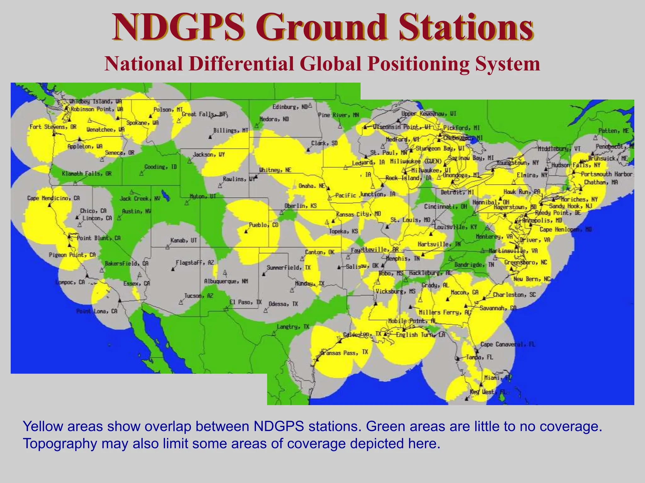 NDGPS Ground Stations
National Differential Global Positioning System
Yellow areas show overlap between NDGPS stations. Green areas are little to no coverage.
Topography may also limit some areas of coverage depicted here.
 