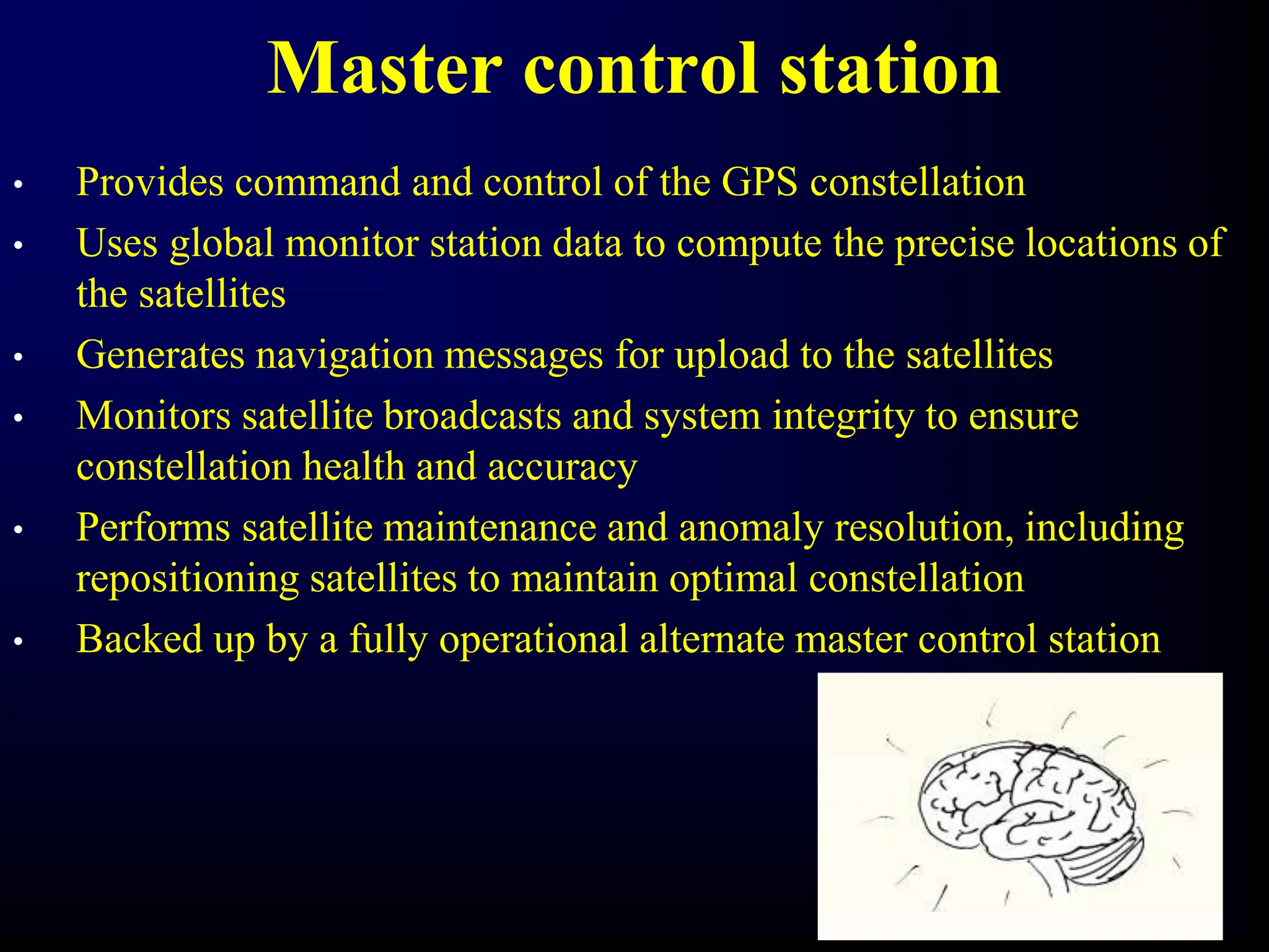 Master control station
• Provides command and control of the GPS constellation
• Uses global monitor station data to compute the precise locations of
the satellites
• Generates navigation messages for upload to the satellites
• Monitors satellite broadcasts and system integrity to ensure
constellation health and accuracy
• Performs satellite maintenance and anomaly resolution, including
repositioning satellites to maintain optimal constellation
• Backed up by a fully operational alternate master control station
 
