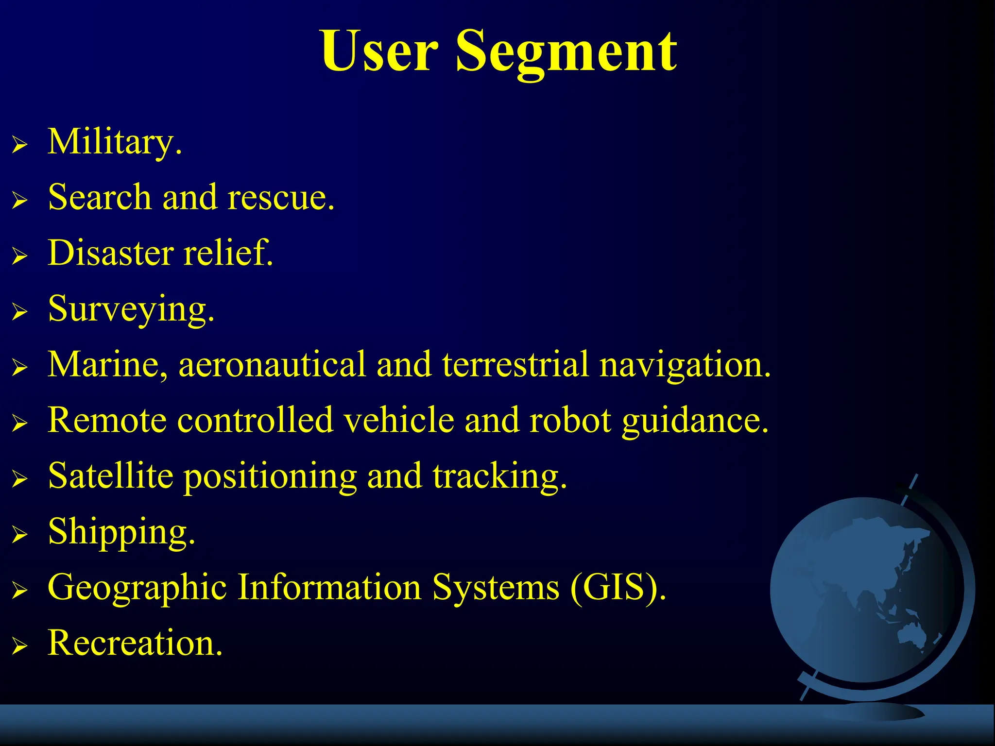  Military.
 Search and rescue.
 Disaster relief.
 Surveying.
 Marine, aeronautical and terrestrial navigation.
 Remote controlled vehicle and robot guidance.
 Satellite positioning and tracking.
 Shipping.
 Geographic Information Systems (GIS).
 Recreation.
User Segment
 