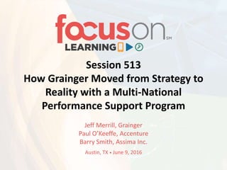 Session 513
How Grainger Moved from Strategy to
Reality with a Multi-National
Performance Support Program
Jeff Merrill, Grainger
Paul O’Keeffe, Accenture
Barry Smith, Assima Inc.
Austin, TX • June 9, 2016
 