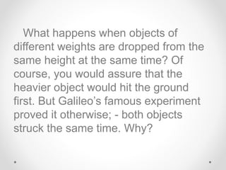 What happens when objects of
different weights are dropped from the
same height at the same time? Of
course, you would assure that the
heavier object would hit the ground
first. But Galileo’s famous experiment
proved it otherwise; - both objects
struck the same time. Why?
 