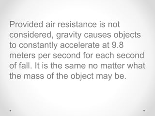 Provided air resistance is not
considered, gravity causes objects
to constantly accelerate at 9.8
meters per second for each second
of fall. It is the same no matter what
the mass of the object may be.
 