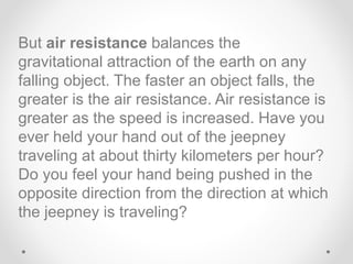 But air resistance balances the
gravitational attraction of the earth on any
falling object. The faster an object falls, the
greater is the air resistance. Air resistance is
greater as the speed is increased. Have you
ever held your hand out of the jeepney
traveling at about thirty kilometers per hour?
Do you feel your hand being pushed in the
opposite direction from the direction at which
the jeepney is traveling?
 
