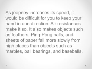 As jeepney increases its speed, it
would be difficult for you to keep your
hand in one direction. Air resistances
make it so. It also makes objects such
as feathers, Ping-Pong balls, and
sheets of paper fall more slowly from
high places than objects such as
marbles, ball bearings, and baseballs.
 