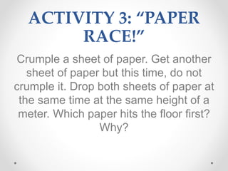 ACTIVITY 3: “PAPER
RACE!”
Crumple a sheet of paper. Get another
sheet of paper but this time, do not
crumple it. Drop both sheets of paper at
the same time at the same height of a
meter. Which paper hits the floor first?
Why?
 
