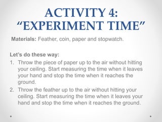 ACTIVITY 4:
“EXPERIMENT TIME”
Materials: Feather, coin, paper and stopwatch.
Let’s do these way:
1. Throw the piece of paper up to the air without hitting
your ceiling. Start measuring the time when it leaves
your hand and stop the time when it reaches the
ground.
2. Throw the feather up to the air without hitting your
ceiling. Start measuring the time when it leaves your
hand and stop the time when it reaches the ground.
 