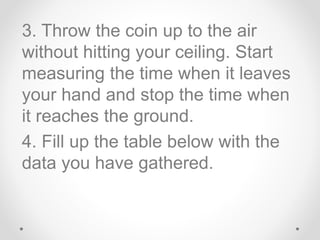 3. Throw the coin up to the air
without hitting your ceiling. Start
measuring the time when it leaves
your hand and stop the time when
it reaches the ground.
4. Fill up the table below with the
data you have gathered.
 