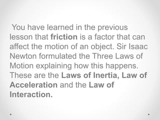 You have learned in the previous
lesson that friction is a factor that can
affect the motion of an object. Sir Isaac
Newton formulated the Three Laws of
Motion explaining how this happens.
These are the Laws of Inertia, Law of
Acceleration and the Law of
Interaction.
 