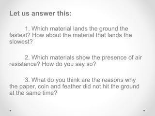 Let us answer this:
1. Which material lands the ground the
fastest? How about the material that lands the
slowest?
2. Which materials show the presence of air
resistance? How do you say so?
3. What do you think are the reasons why
the paper, coin and feather did not hit the ground
at the same time?
 