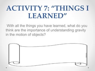 ACTIVITY 7: “THINGS I
LEARNED”
With all the things you have learned, what do you
think are the importance of understanding gravity
in the motion of objects?
 