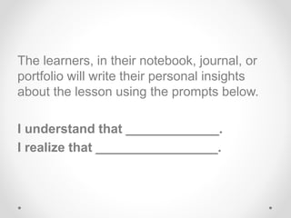The learners, in their notebook, journal, or
portfolio will write their personal insights
about the lesson using the prompts below.
I understand that _____________.
I realize that _________________.
 