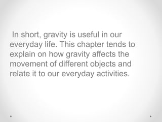 In short, gravity is useful in our
everyday life. This chapter tends to
explain on how gravity affects the
movement of different objects and
relate it to our everyday activities.
 