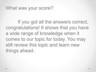 What was your score?
If you got all the answers correct,
congratulations! It shows that you have
a wide range of knowledge when it
comes to our topic for today. You may
still review this topic and learn new
things ahead.
 
