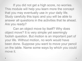 If you did not get a high score, no worries.
This module will help you learn more the concept
that you may eventually use in your daily life.
Study carefully this topic and you will be able to
answer all questions in the activities that lie ahead.
Are you ready?
Can an object move by itself? Why does
object move? It is very simple yet seemingly
foolish question. But motion is an important part of
your life. Without motion, no work would have
been done. Suppose you want to move your pencil
on the table. Name some ways by which you could
move it.
 